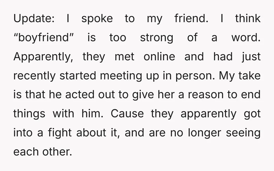 Update: I spoke to my friend. I think “boyfriend” is too strong of a word. Apparently, they met online and had just recently started meeting up in person. My take...