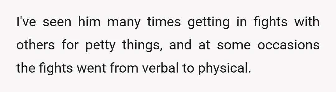 I've seen him many times getting in fights with others for petty things, and at some occasions the fights went from verbal to physical.