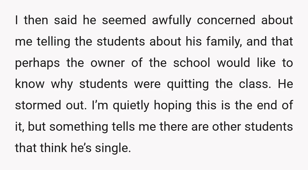 I then said he seemed awfully concerned about me telling the students about his family, and that perhaps the owner of the school would like to know why students were...