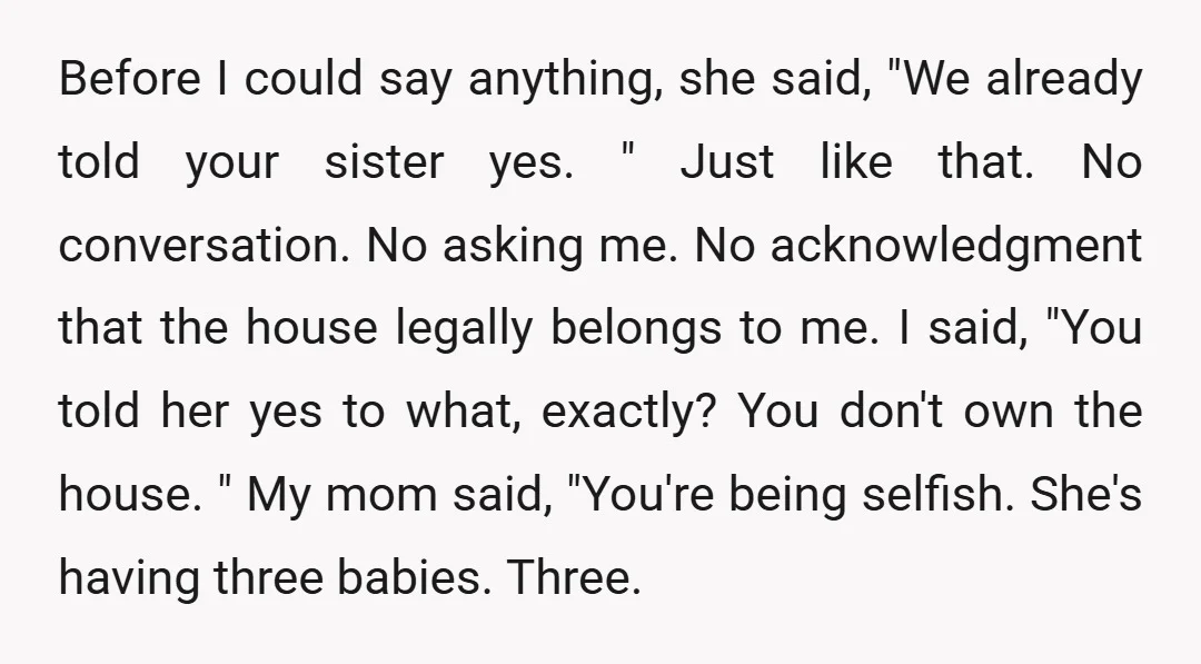 Before I could say anything, she said, "We already told your sister yes. " Just like that. No conversation. No asking me. No acknowledgment that the house legally belongs to...
