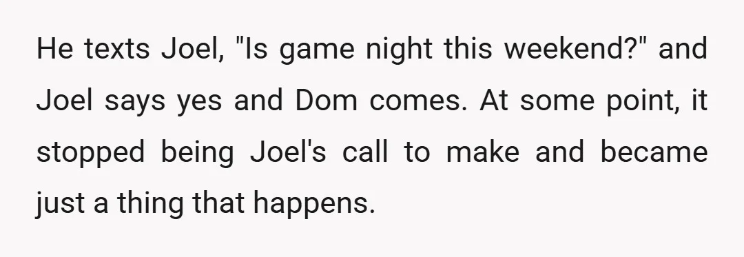 He texts Joel, "Is game night this weekend?" and Joel says yes and Dom comes. At some point, it stopped being Joel's call to make and became just a thing...
