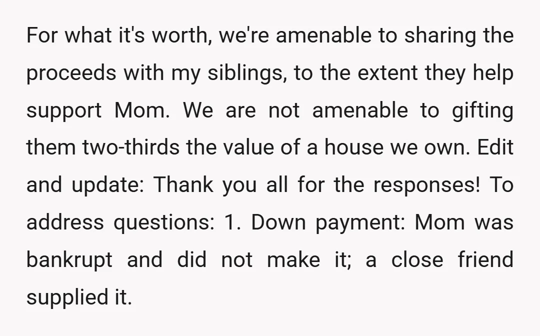 For what it's worth, we're amenable to sharing the proceeds with my siblings, to the extent they help support Mom. We are not amenable to gifting them two-thirds the value...