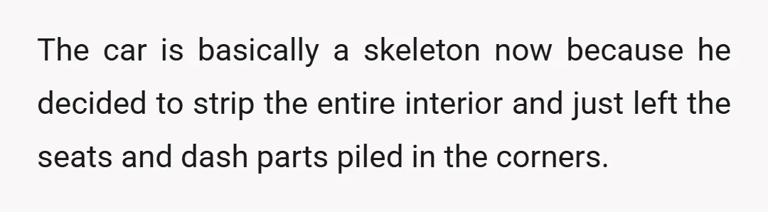 The car is basically a skeleton now because he decided to strip the entire interior and just left the seats and dash parts piled in the corners.