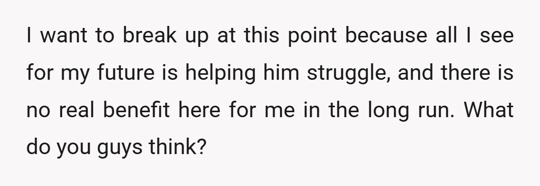 I want to break up at this point because all I see for my future is helping him struggle, and there is no real benefit here for me in the...