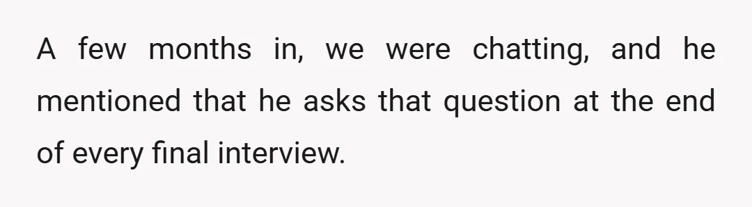 A few months in, we were chatting, and he mentioned that he asks that question at the end of every final interview.