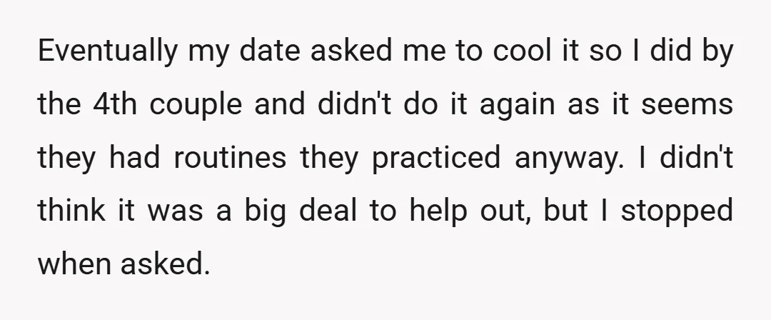 Eventually my date asked me to cool it so I did by the 4th couple and didn't do it again as it seems they had routines they practiced anyway. I...