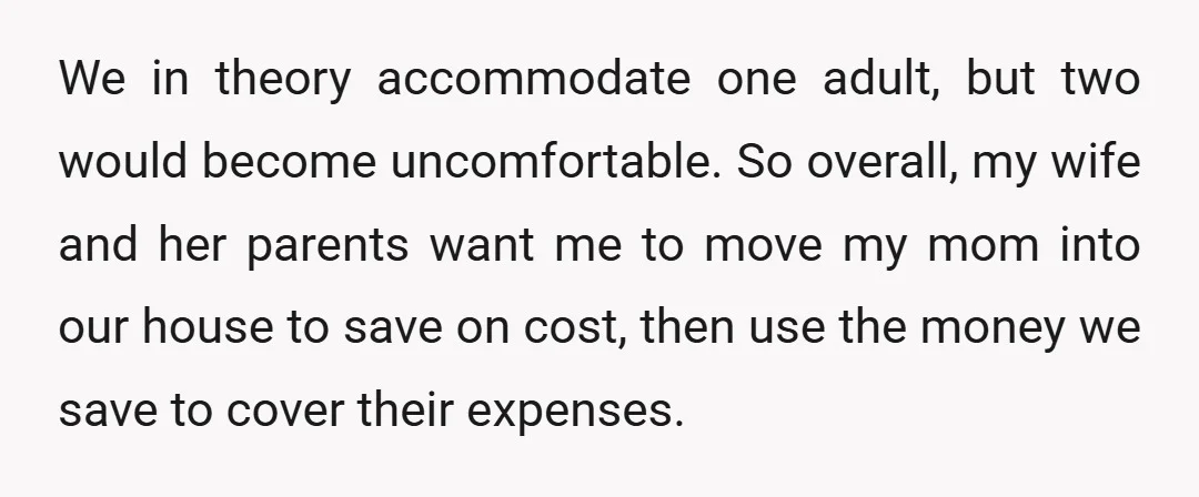 We in theory accommodate one adult, but two would become uncomfortable. So overall, my wife and her parents want me to move my mom into our house to save on...