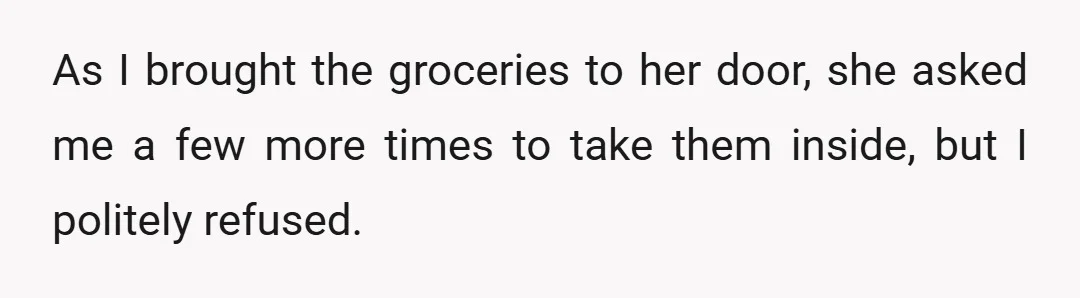 As I brought the groceries to her door, she asked me a few more times to take them inside, but I politely refused.