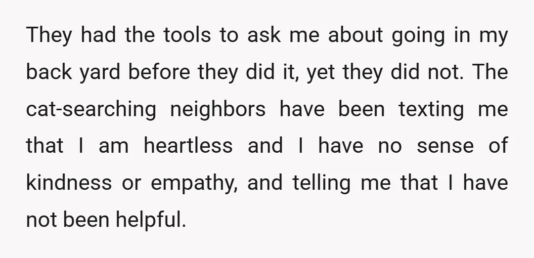 They had the tools to ask me about going in my back yard before they did it, yet they did not. The cat-searching neighbors have been texting me that I...