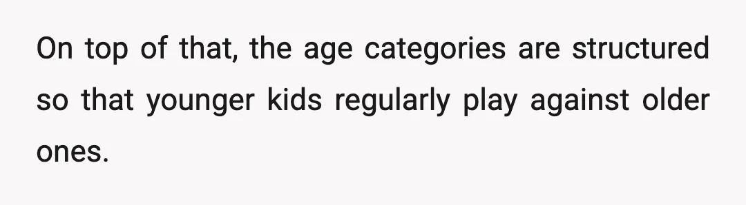 On top of that, the age categories are structured so that younger kids regularly play against older ones.
