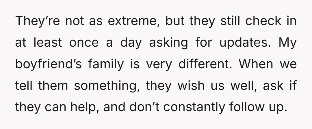 They’re not as extreme, but they still check in at least once a day asking for updates. My boyfriend’s family is very different. When we tell them something, they wish...