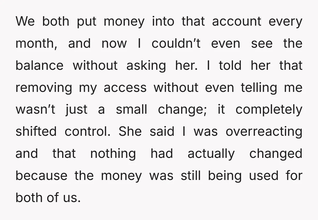 We both put money into that account every month, and now I couldn’t even see the balance without asking her. I told her that removing my access without even telling...