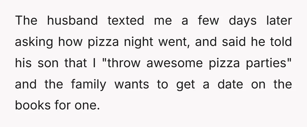 The husband texted me a few days later asking how pizza night went, and said he told his son that I "throw awesome pizza parties" and the family wants to...