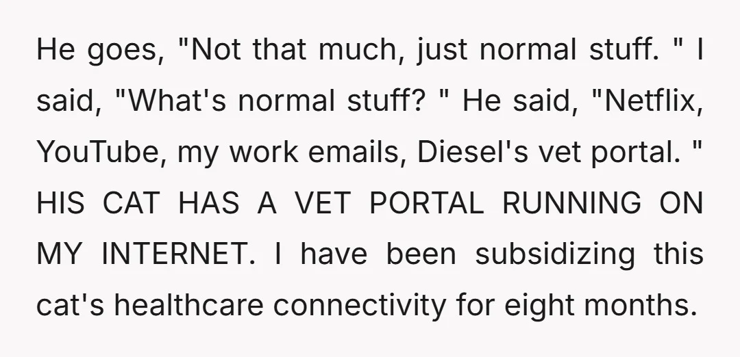 He goes, "Not that much, just normal stuff. " I said, "What's normal stuff? " He said, "Netflix, YouTube, my work emails, Diesel's vet portal. " HIS CAT HAS A...