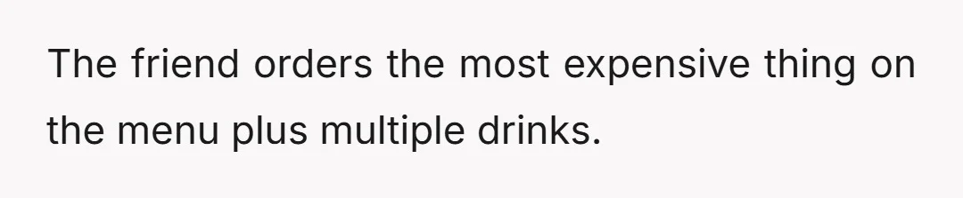 The friend orders the most expensive thing on the menu plus multiple drinks.