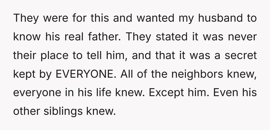 They were for this and wanted my husband to know his real father. They stated it was never their place to tell him, and that it was a secret kept...