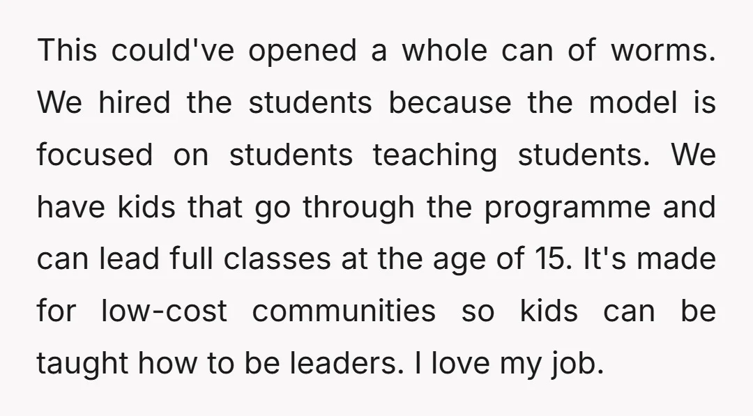 This could've opened a whole can of worms. We hired the students because the model is focused on students teaching students. We have kids that go through the programme and...