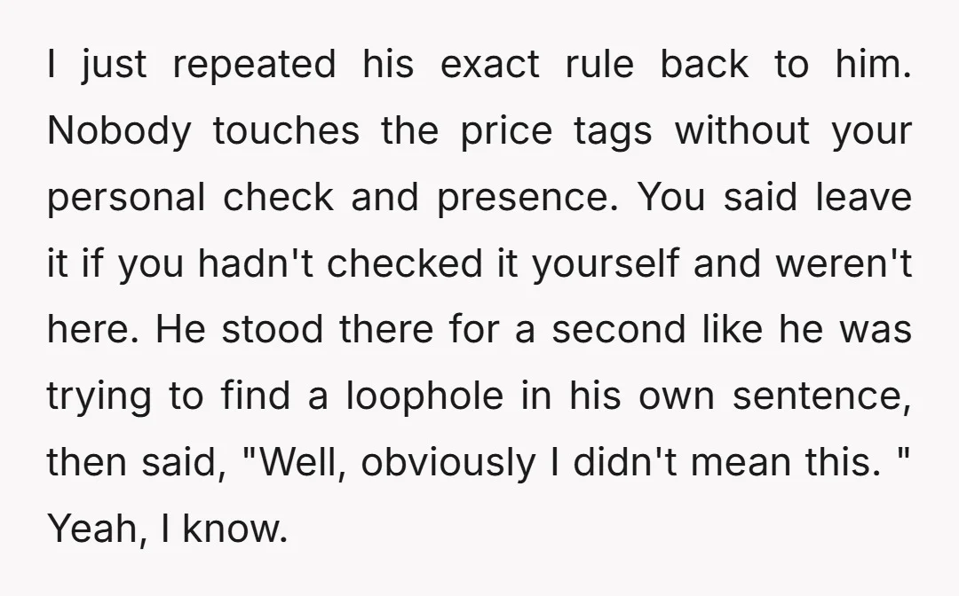 I just repeated his exact rule back to him. Nobody touches the price tags without your personal check and presence. You said leave it if you hadn't checked it yourself...
