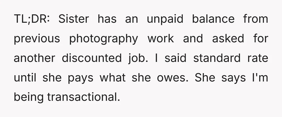TL;DR: Sister has an unpaid balance from previous photography work and asked for another discounted job. I said standard rate until she pays what she owes. She says I'm being...