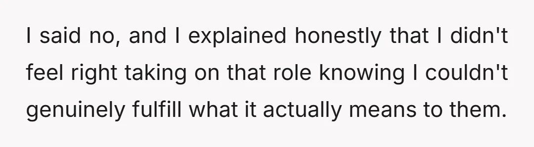 I said no, and I explained honestly that I didn't feel right taking on that role knowing I couldn't genuinely fulfill what it actually means to them.