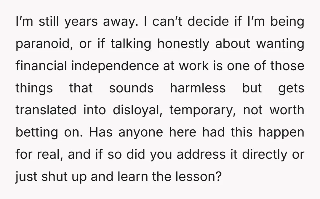 I’m still years away. I can’t decide if I’m being paranoid, or if talking honestly about wanting financial independence at work is one of those things that sounds harmless but...