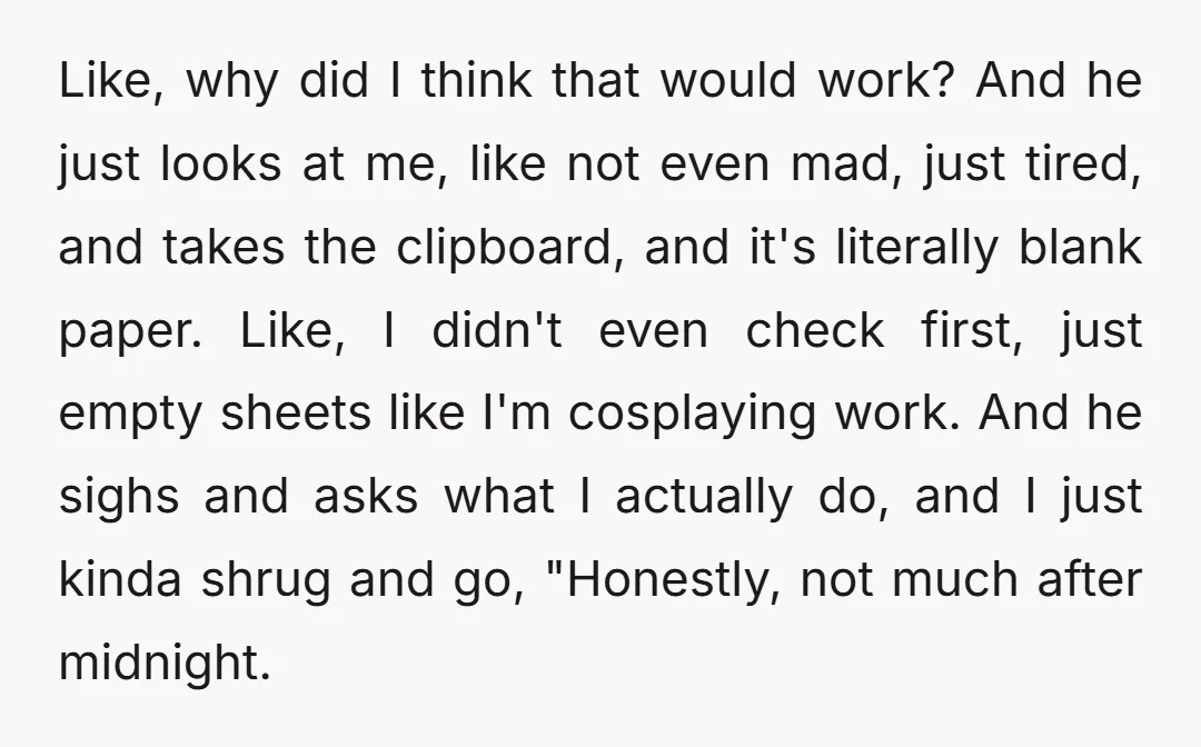 Like, why did I think that would work? And he just looks at me, like not even mad, just tired, and takes the clipboard, and it's literally blank paper. Like,...