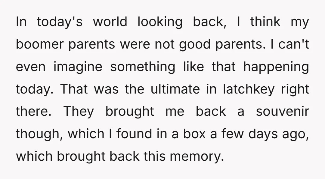 In today's world looking back, I think my boomer parents were not good parents. I can't even imagine something like that happening today. That was the ultimate in latchkey right...