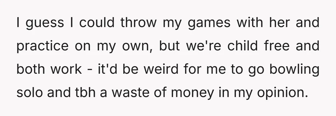 I guess I could throw my games with her and practice on my own, but we're child free and both work - it'd be weird for me to go bowling...