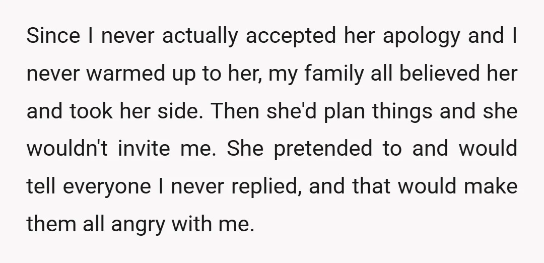 Since I never actually accepted her apology and I never warmed up to her, my family all believed her and took her side. Then she'd plan things and she wouldn't...