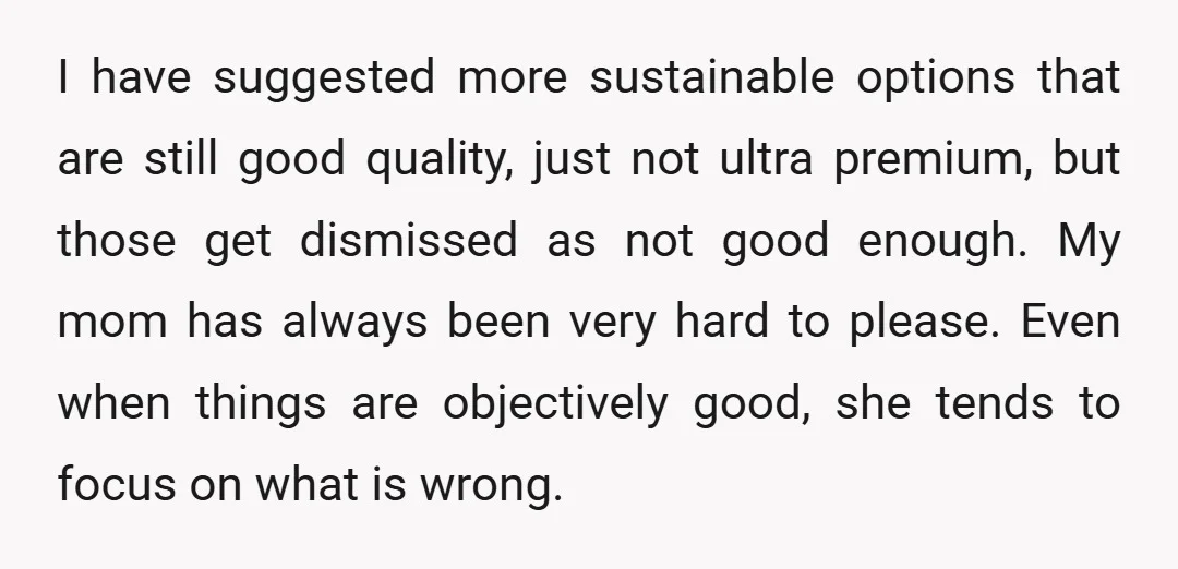 I have suggested more sustainable options that are still good quality, just not ultra premium, but those get dismissed as not good enough. My mom has always been very hard...
