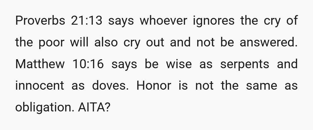 Proverbs 21:13 says whoever ignores the cry of the poor will also cry out and not be answered. Matthew 10:16 says be wise as serpents and innocent as doves. Honor...