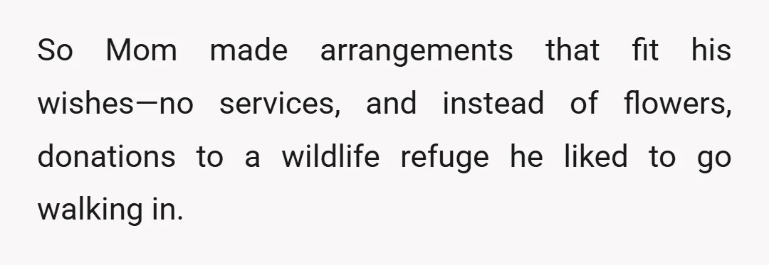 So Mom made arrangements that fit his wishes—no services, and instead of flowers, donations to a wildlife refuge he liked to go walking in.