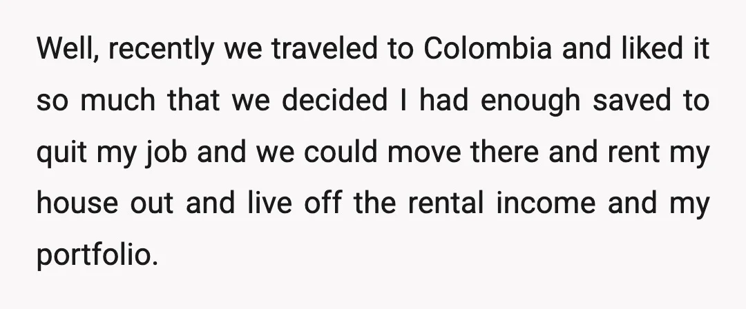 Well, recently we traveled to Colombia and liked it so much that we decided I had enough saved to quit my job and we could move there and rent my...