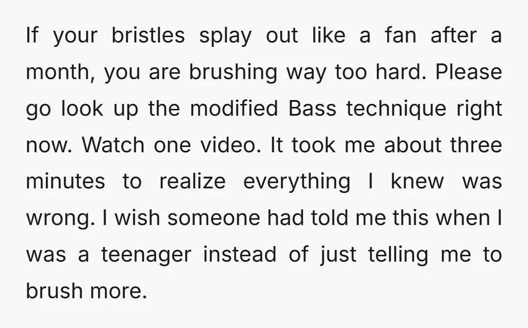 If your bristles splay out like a fan after a month, you are brushing way too hard. Please go look up the modified Bass technique right now. Watch one video....