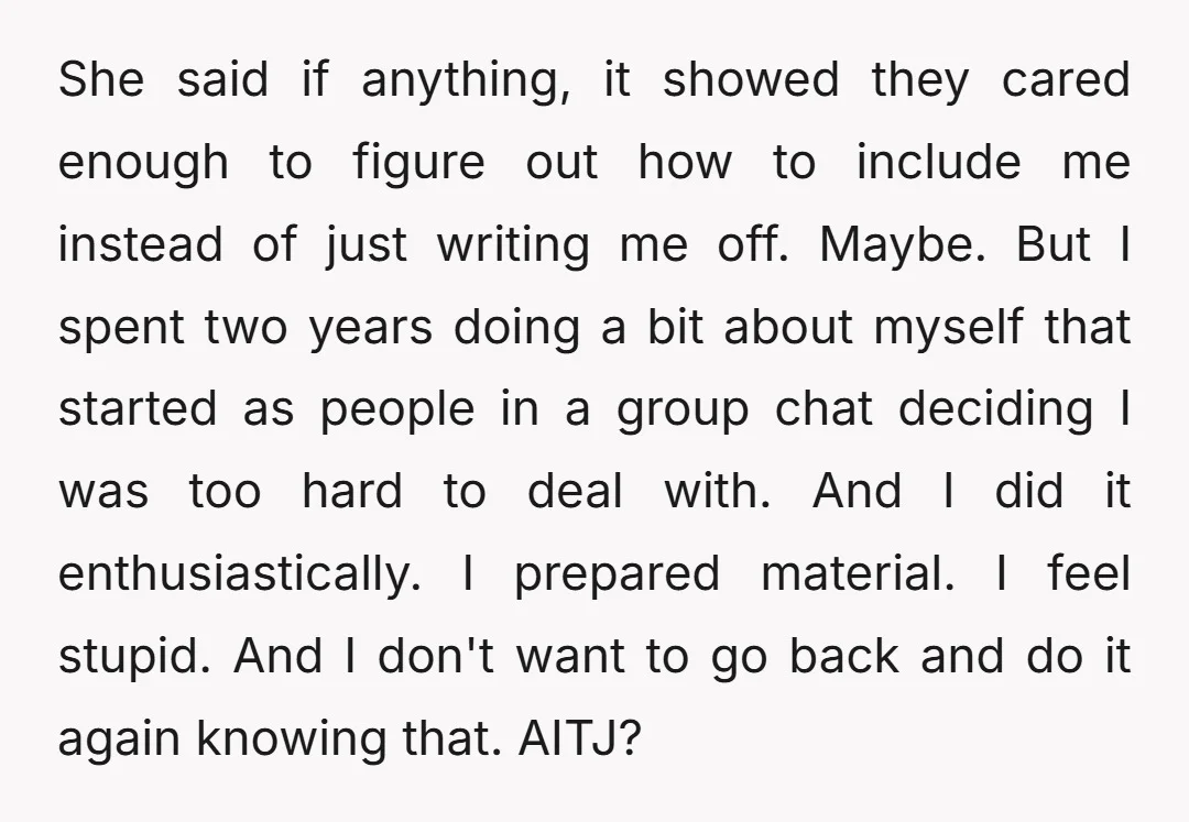 She said if anything, it showed they cared enough to figure out how to include me instead of just writing me off. Maybe. But I spent two years doing a...
