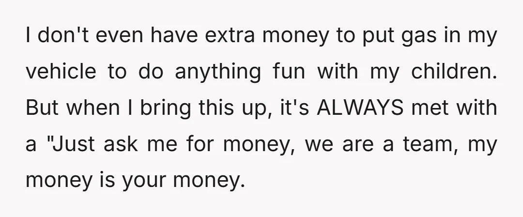 I don't even have extra money to put gas in my vehicle to do anything fun with my children. But when I bring this up, it's ALWAYS met with a...