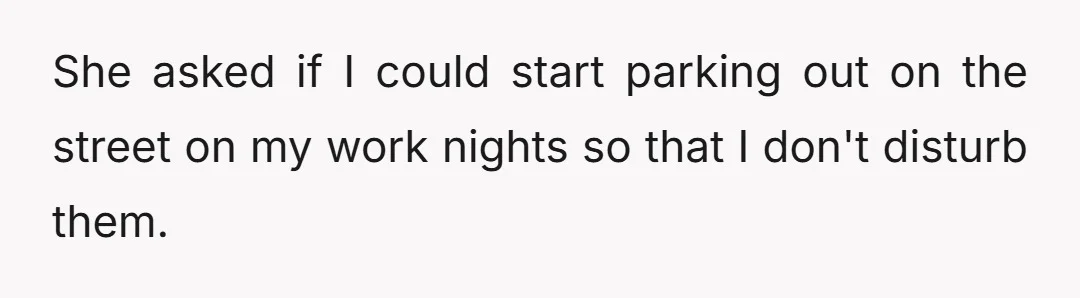 She asked if I could start parking out on the street on my work nights so that I don't disturb them.