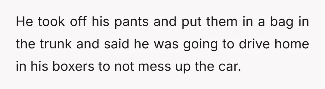 He took off his pants and put them in a bag in the trunk and said he was going to drive home in his boxers to not mess up the...