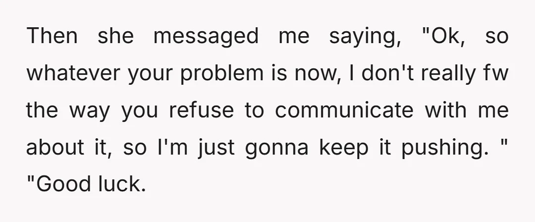 Then she messaged me saying, "Ok, so whatever your problem is now, I don't really fw the way you refuse to communicate with me about it, so I'm just gonna...