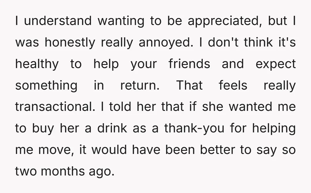 I understand wanting to be appreciated, but I was honestly really annoyed. I don't think it's healthy to help your friends and expect something in return. That feels really transactional....