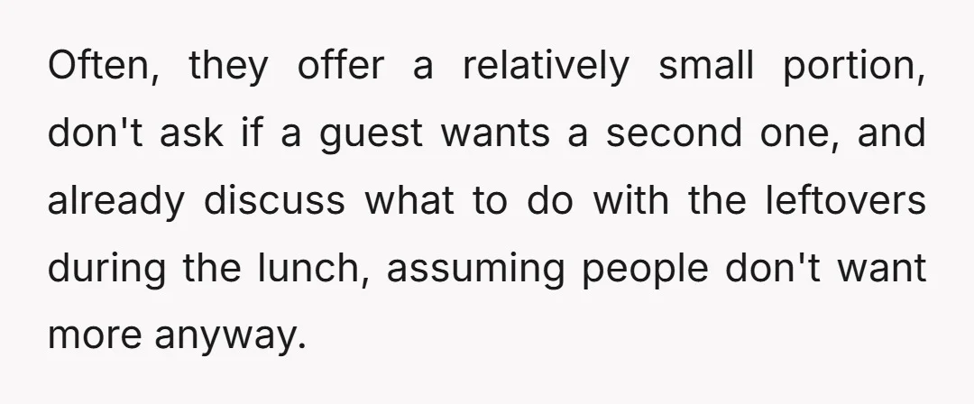 Often, they offer a relatively small portion, don't ask if a guest wants a second one, and already discuss what to do with the leftovers during the lunch, assuming people...