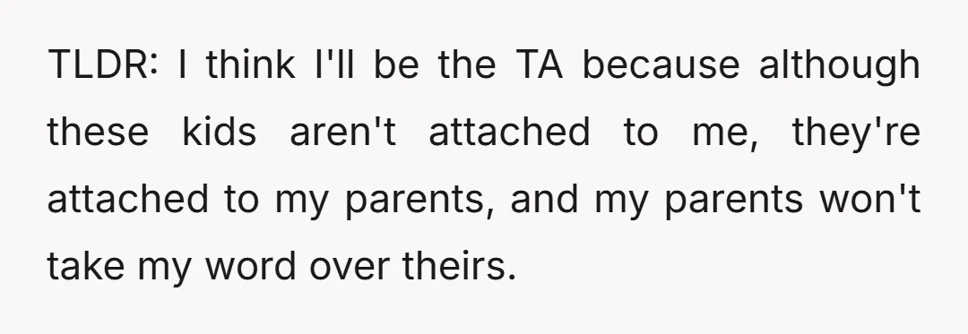TLDR: I think I'll be the TA because although these kids aren't attached to me, they're attached to my parents, and my parents won't take my word over theirs.