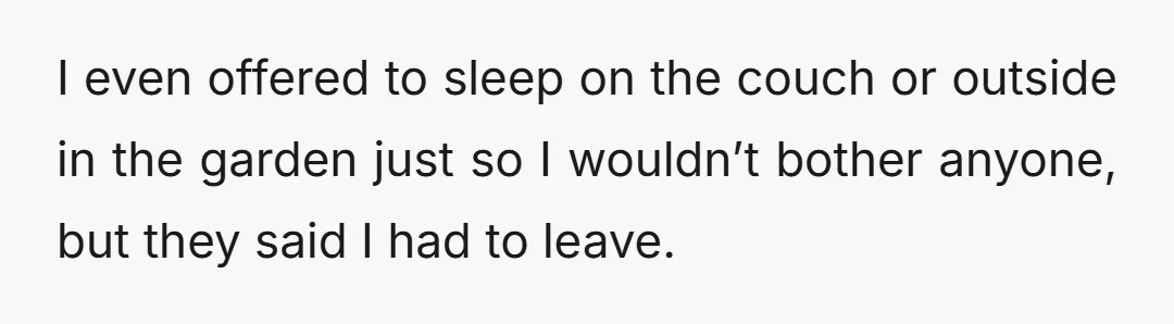 I even offered to sleep on the couch or outside in the garden just so I wouldn’t bother anyone, but they said I had to leave.
