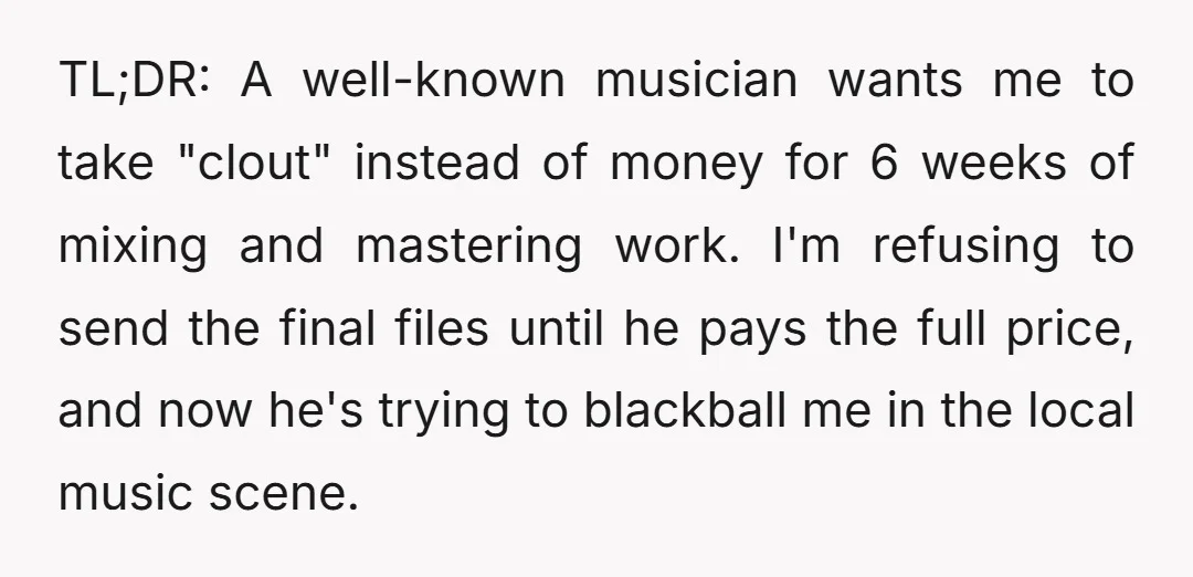TL;DR: A well-known musician wants me to take "clout" instead of money for 6 weeks of mixing and mastering work. I'm refusing to send the final files until he pays...