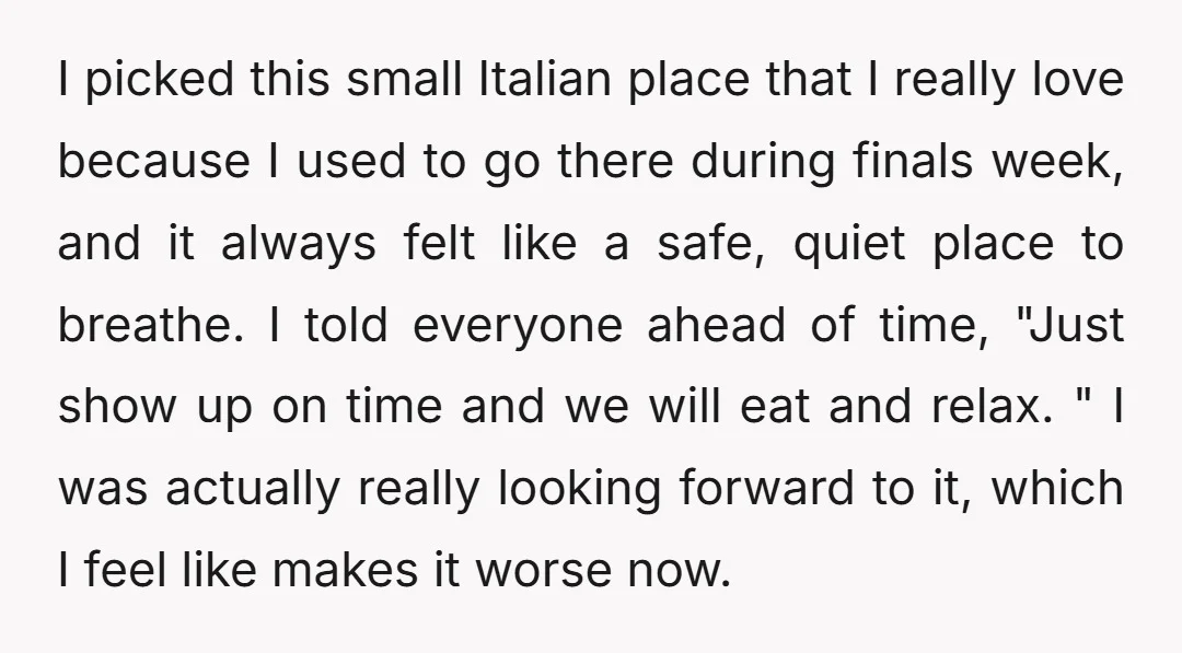 I picked this small Italian place that I really love because I used to go there during finals week, and it always felt like a safe, quiet place to breathe....