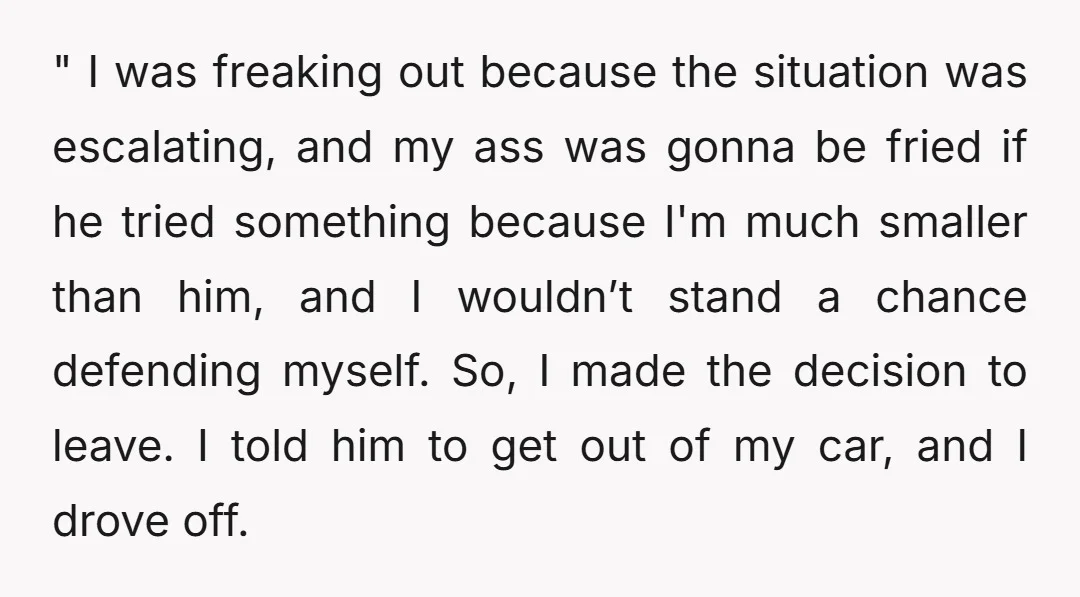 " I was freaking out because the situation was escalating, and my ass was gonna be fried if he tried something because I'm much smaller than him, and I wouldn’t...