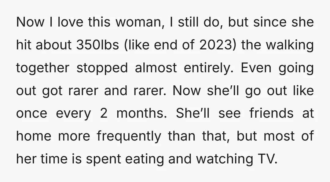 Now I love this woman, I still do, but since she hit about 350lbs (like end of 2023) the walking together stopped almost entirely. Even going out got rarer and...
