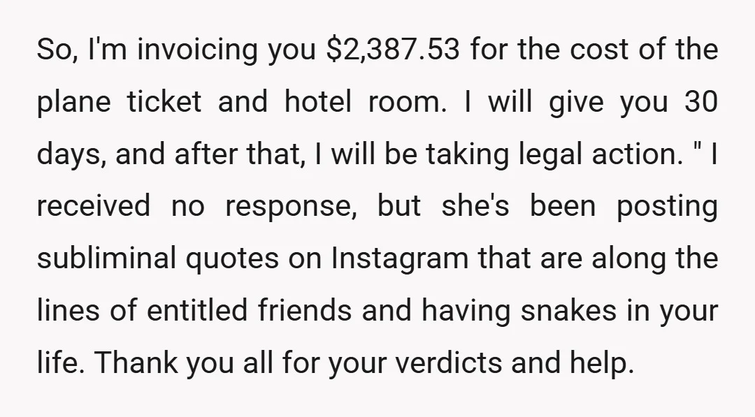 So, I'm invoicing you $2,387.53 for the cost of the plane ticket and hotel room. I will give you 30 days, and after that, I will be taking legal action....