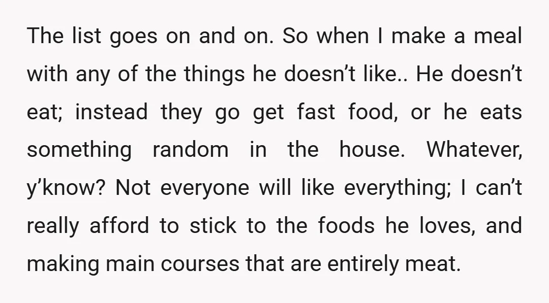 The list goes on and on. So when I make a meal with any of the things he doesn’t like.. He doesn’t eat; instead they go get fast food, or...