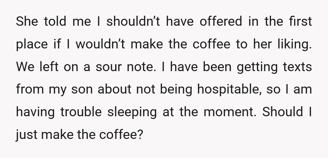 She told me I shouldn’t have offered in the first place if I wouldn’t make the coffee to her liking. We left on a sour note. I have been getting...